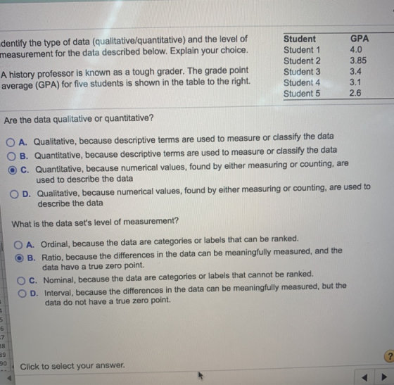 dentify the type of data (qualitative/quantitative) and the level of measurement for the data described below. Explain your choice. Student Student 1 Student 2 Student 3 Student 4 Student 5 GPA 4.0 3.85 3.4 3.1 2.6 A history professor is known as a tough grader. The grade point average (GPA) for five students is shown in the table to the right. Are the data qualitative or quantitative? O A. Qualitative, because descriptive terms are used to measure or classify the data O B. Quantitative, because descriptive terms are used to measure or classify the data C. Quantitative, because numerical values, found by either measuring or counting, are used to describe the data O D. Qualitative, because numerical values, found by either measuring or counting, are used to describe the data What is the data sets level of measurement? O A. Ordinal, because the data are categories or labels that can be ranked. O B. Ratio, because the differences in the data can be meaningfully measured, and the data have a true zero point. O c. Nominal, because the data are categories or labels that cannot be ranked. O D. Interval, because the differences in the data can be meaningfully measured, but the data do not have a true zero point. 7 8 39 0Click to select your answer.