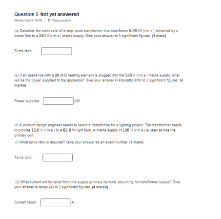 Question 5 Not yet answered Matkad out o 10.00 Fng questin (a) Calculate the tums ratio of a step-down trangformer that transforms 8.80 KV (em.s) delivered by a power line to a 240V(r.m.s.) mains supply. Give your answwer to 3 significant Sigures.(1 mark) Turns ratio: (b) If an applance with a 26.0 hesting element is plugged into the 240V (m.s)mains supply what wil be the power supplied to the appliance? Give your answer in kilowatts (kw) to 3 significant figures. (4 marks) Power supplied kw to provide 12.0V(rm& to a 62.0 W light bulb. A mains supply of 120 V (m.s) is used across the primary coil What turns ratio is required? Give your anawer as an exact number. (1 mark) Turng ratio What cufment will be taken from the supply (primary cuiment.assuming no transformer losses? Give your answer in amps (A) to 3 significant figures. (4 marks)