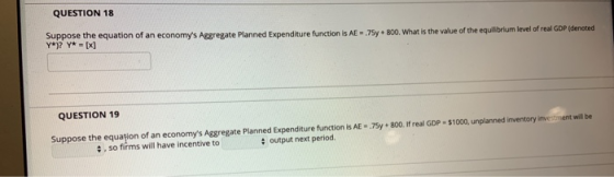 QUESTION 18 Suppose the equation of an economys Aggregate Planned Expenditure function is AE - 75y + 800. What is the value