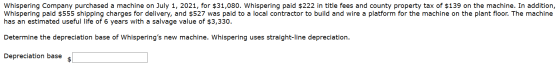 Whispering Company purchased a machine on July 1, 2021, for $31,080. Whispering paid $222 in title fees and county property t