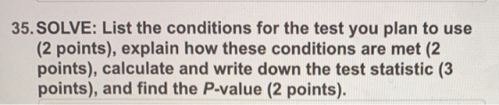 35. SOLVE: List the conditions for the test you plan to use (2 points), explain how these conditions are met (2 points), calculate and write down the test statistic (3 points), and find the P-value (2 points).