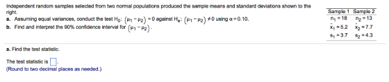 Independent random samples selected from two normal populations produced the sample means and standard deviations shown to the right. a. Assuming equal variances, conduct the test Ho ??-?2):0 against Ha : (??-?2)#0 using ?:010. b. Find and interpret the 90% confidence interval for ( 1- 2)- Sample 1 Sample 2 n1 18 n2 13 x1-5.2 x27.7 s1 3.7 s2 4.3 a. Find the test statistic. The test statistic is (Round to two decimal places as needed.)