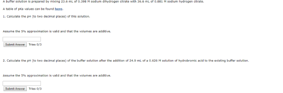 A buffer solution is prepared by mixing 23.6 mL of 0.398 M sodium dihydrogen citrate with 36.6 mL of 0.881 M sodium hydrogen citrate A table of pKa values can be found here 1. Calculate the pH (to two decimal places) of this solution Assume the 5% approximation is valid and that the volumes are additive. Submit Answer Tries 0/3 2. Calculate the pH (to two decimal places) of the buffer solution after the addition of 24.9 mL of a 0.626 M solution of hydrobromic acid to the existing buffer solution Assume the 5% approximation is valid and that the volumes are additive. Submit Answer Tries o/3