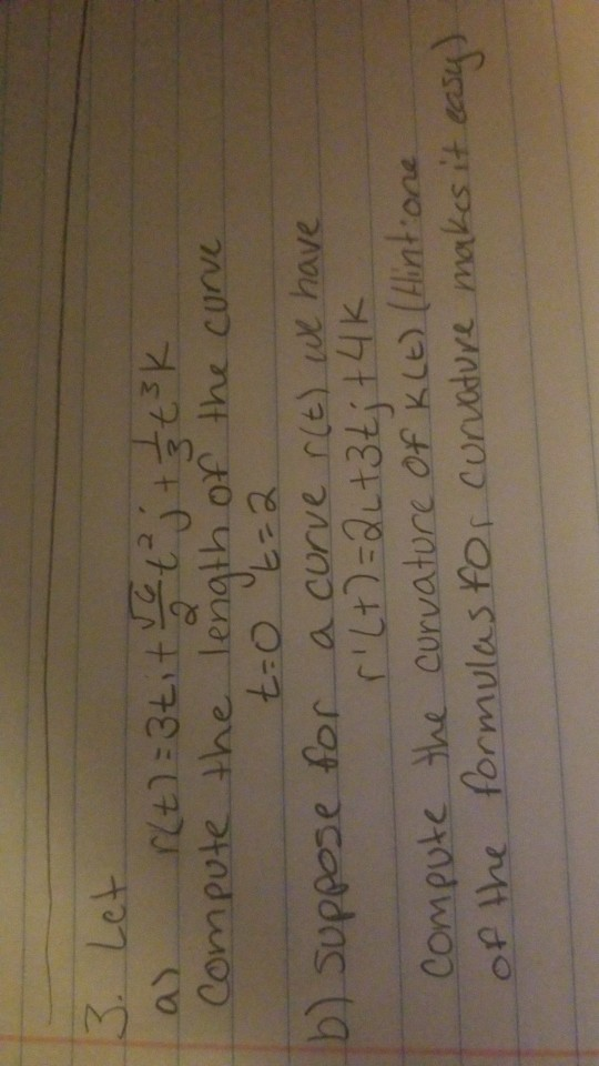 3. Let a) r(t) = 3titve tej + 3 tsk Compute the length of the curve t=0 t=2 b) suppose for a curve r(t) we have r (+)=QL +3t