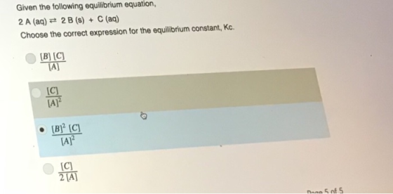 Given the following equilibrium equation 2 A (aq) 2 B (s) + C (aq) Choose the correct expression for the equilibrium constant, Kc B] [C) (A C) [AJ AJ 2 [A]