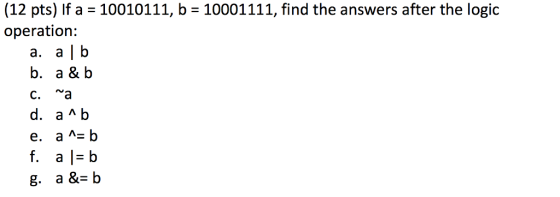 (12 pts) If a = 10010111, b = 10001111, find the answers after the logic operation: a. a | b b. a & b C. f.al=b g. a &b