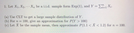1. Let Xi, X2, X, be a 1.1.d. sample form Exp(1), and Y = Σ=i Xi. (a) Use CLT to get a large sample distribution of Y (b) For n = 100, give an approximation for P(Y > 100) (c) Let X be the sample mean, then approximate P(1.1 < X < 1.2) for n = 100.