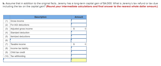 b. Assume that in addition to the original facts, Jeremy has a long-term capital gain of $4,000. What is Jeremys tax refund