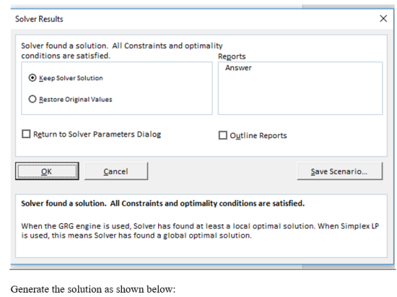 Solver Results Solver found a solution. All Constraints and optimality conditions are satisfied. Reports Answer O Keep Solver Solution Restore Original Values Return to Solver Parameters Dialog outline Reports CDE Cancel Save Scenario... Solver found a solution. All Constraints and optimality conditions are satisfied. When the GRG engine is used, Solver has found at least a local optimal solution. When Simplex LP is used, this means Solver has found a global optimal solution Generate the solution as shown below