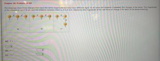 Chapter 18, Problem 14 GO The dranings show three charges that have the same magnitude but may haive different signs. In all cases the distance d between the charges is the same. The magnitude of the charges is lo-7.8 C, and the distance between them is ฮ«J 8 mm. Determine the magnitude of the net force on charge 2 foreach of the tr ee e ing. (o) F- (b) F- (c) F-