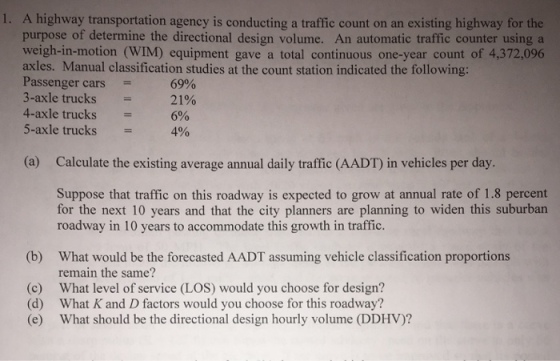 I. A highway transportation agency is conducting a traffic count on an existing highway for the purpose of determine the directional design volume. An automatic traffic counter using a weigh-in-motion (WIM) equipment gave a total continuous one-year count of 4,372,096 axles. Manual classification studies at the count station indicated the following: Passenger cars = 3-axle trucks 4-axle trucks 5-axle trucks = 69% 21% 6% 4% (a) Calculate the existing average annual daily traffic (AADT) in vehicles per day. Suppose that traffic on this roadway is expected to grow at annual rate of 1.8 percent for the next 10 years and that the city planners are planning to widen this suburban roadway in 10 years to accommodate this growth in traffic. What would be the forecasted AADT assuming vehicle classification proportions remain the same? What level of service (LOS) would you choose for design? What K and D factors would you choose for this roadway? What should be the directional design hourly volume (DDHV)? (b) (c) (d) (e)