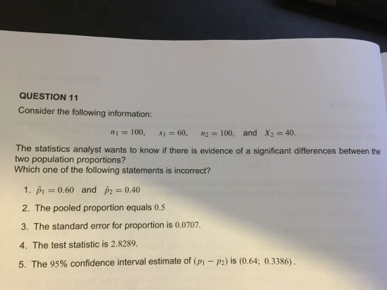 QUESTION 11 Consider the following information: ni=100, xl=60, n2 100, and X2 = 40, The statistics analyst wants to know if there is evidence of a significant differences between the two population proportions? Which one of the following statements is incorrect? 1. p0.60 and p2 0.40 2. The pooled proportion equals 0.5 3. The standard error for proportion is 0.0707. 4. The test statistic is 2.8289. 5. The 95% confidence interval estimate of (pi-p2) is (0.64; 0.3386)