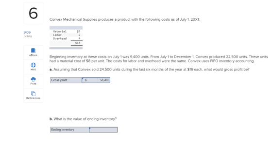 6 Convex Mechanical Supplies produces a product with the following costs as of July 1,20X1 Material Labor Overhead4 $7 9.09 polnts $13 eBook Beginning inventory at these costs on July 1 was 9,400 units. From July 1 to December 1, Convex produced 22,500 units. These units had a material cost of $8 per unit. The costs for labor and overhead were the same. Convex uses FIFO inventory accounting a. Assuming that Convex sold 24,500 units during the last six months of the year at $16 each, what would gross profit be? Hint Gross profit 58,400 Print References b. What is the value of ending inventory? Ending inventory