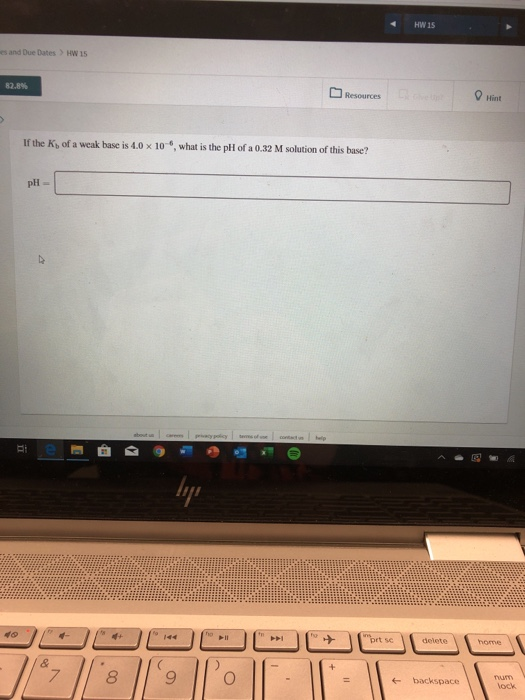 HW 15 es and Due Dates > HW 15 Resources Hint If the Ks of a weak base is 4.0 x 10-6, what is the pH of a 0.32 M solution of