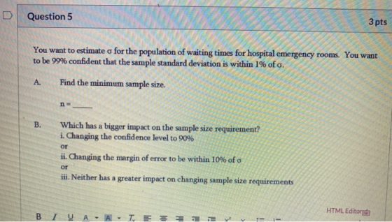 Question 5 3 pts You want to estimate o for the population of waiting times for hospital emergency rooms. You want to be 99%