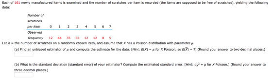 Each of 161 newly manufactured items is examined and the number of scratches per item is recorded (the items are supposed to be free of scratches), yielding the following data: Number of scratches per item Observed frequency 12 44 35 33 12 12 8 5 0 123 4 5 6 7 Let X the number of scratches on a randomly chosen item, and assume that X has a Poisson distribution with parameter μ (a) Find an unbiased estimator of μ and compute the estimate for the data. [Hint: E(X) = μ for X Poisson, so E(X) = ?] (Round your answer to two decimal places.) (b) What is the standard deviation (standard error) of your estimator? Compute the estimated standard error. [Hint: σ/ = μ for X Poisson.] (Round your answer to three decimal places.)