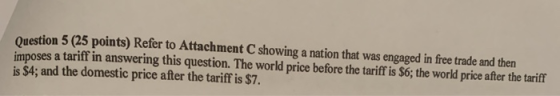 Question 5 (25 points) Refer to Attachment C showing a nation that was engaged in free trade and then imposes a tariff in ans