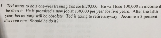 3. Ted wants to do a one-year training that costs 20,000. He will lose 100,000 in income if he does it. He is promised a new job at 130,000 per year for five years. After the fifth year, his training will be obsolete. Ted is going to retire anyway. Assume a 5 percent discount rate. Should he do it?