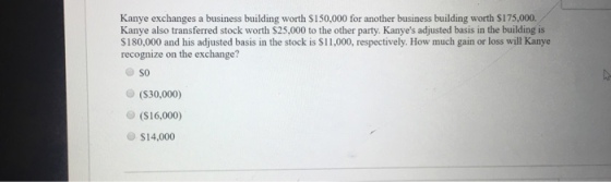 Kanye exchanges a business building worth $150,000 for another business building worth $175,000. Kanye also transferred stock worth $25,000 to the other party. Kanyes adjusted basis in the building is $180,000 and his adjusted basis in the stock is $11,000, respectively. How much gain or loss will Kanye recognize on the exchange? SO (S30,000) (S16,000) $14.000