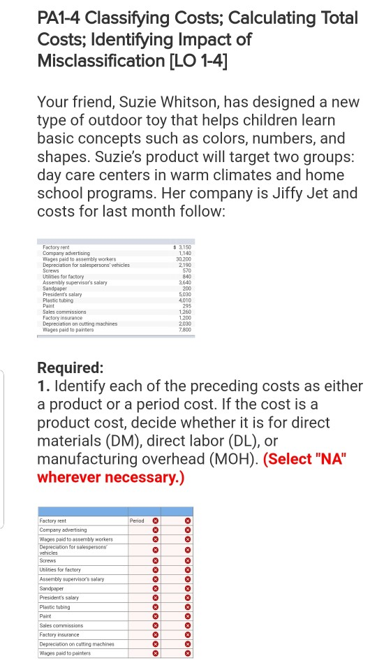 PA14 Classifying Costs, Calculating Total Costs; Identifying Impact of Misclassification [LO 1-4] Your friend, Suzie Whitson, has designed a new type of outdoor toy that helps children learn basic concepts such as colors, numbers, and shapes. Suzies product will target two groups day care centers in warm climates and home school programs. Her company is Jiffy Jet and costs for last month follow Factory re Comparry advertising Wages paid to assembly workers Depreciation for salespersons vehicles Screws Utilities for factory Assembly supervisors salary s 3,150 140 30.200 2,190 570 840 3,640 200 5.030 4010 295 1,260 1.200 2030 7.800 Presidents salary Plastic tubng Paint Sales commissions Factory insurance Depreciation on cuting machines Wages paid to paiters Required: 1. Identify each of the preceding costs as either a product or a period cost. If the cost is a product cost, decide whether it is for direct materials (DM), direct labor (DL), or manufacturing overhead (MOH). (Select NA wherever necessary.) Factory rent Period Wages paid to assembly workers Utilities for factory Assembly supervisors salary Plastic tubing Pairn Factory insurance Depreciation on cutting machines Wages paid to painters
