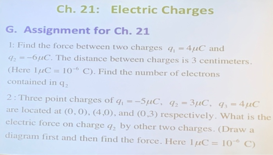 Ch. 21: Electric Charges G. Assignment for Ch. 21 1: Find 26uC Here 1uC 106 C). Find the number of electrons contained in q2 the force between two charges AuC and . The distance between charges is 3 centimeters. 2: Three point charges of g--5uC, q2-3uC, q 4uC are located at (O, O), (4,0), and (0,3) respectively. What is the electric force on charge q2 by other two charges. (Draw a diagram first and then find the force. Here I μC 106 C)