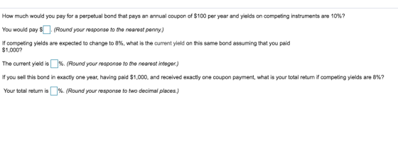 How much would you pay for a perpetual bond that pays an annual coupon of $100 per year and yields on competing instruments are 10%? You would pay $(Round your response to the nearest penny.) If competing yields are expected to change to 8%, what is the current yield on this same bond assuming that you paid $1,000? The current yield is %. (Round your response to the nearest integer) If you sell this bond in exactly one year, having paid $1,000, and received exactly one coupon payment, what is your total return if competing yields are 8%? Your total return is %. (Round your response to two decimal places)
