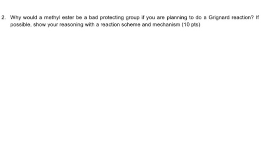 2. Why would a methyl ester be a bad protecting group if you are planning to do a Grignard reaction? If possible, show your reasoning with a reaction scheme and mechanism (10 pts)