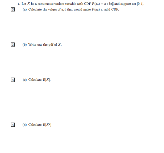 1. Let X be a continuous random variable with CDF F(ro)-a+b 3 and support set 0, 1]. (a) Calculate the values of a, b that would make F(ro) a valid CDF. (b) Write out the pdf of X. c) Calculate EX d) Calculate EX
