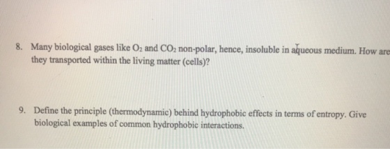 Many biological gases like O2 and CO, non-polar, hence, insoluble in aqueous medium. How are they transported within the living matter (cells)? 8. Define the principle (thermodynamic) behind hydrophobic effects in terms of entropy. Give biological examples of common hydrophobic interactions. 9.