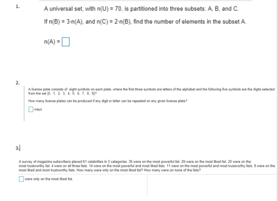 1. A universal set, with n(U)70, is partitioned into three subsets: A, B, and C. If n(B) 3-n(A), and n(C) 2-n(B), find the number of elements in the subset A. 2. A license plate consists of eight symbols on each plate, where the first three symbols are letters of the alphabet and the following five symbols are the digits selected from the set f0, 1, 2, 3, 4, 5, 6, 7, 8, 9)? How many license plates can be produced if any digit or letter can be repeated on any given license plate? ways A survey of magazine subscribers placed 61 celebrities in 3 categories. 35 were on the most powerful list 29 were on the most liked list. 20 were on the most trustworthy list. 4 were on all three lists. 14 were on the most powerful and most liked lists. 11 were on the most powerful and most trustworthy lists. 8 were on the most liked and most trustworthy lists. How many were only on the most liked list? How many were on none of the lists? were only on the most liked list