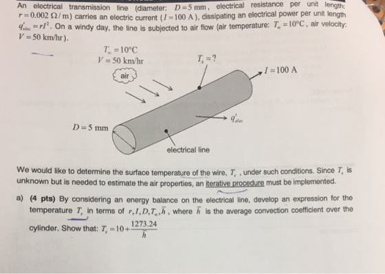 mm, electrical resistance per unit length An electrical transmission line (diameter: D=5 r=0.002 Ω/m) carries an electric current (1-100 A), dissipating an electrical power per unit length inr. On a windy day, the line is subjected to air flow (air temperature: T. -10C, air velocity V 50 km/hr) T, 10°C V 50 km/hr T, =? 1 -100 A air elec electrical line We would like to determine the surface temperature of the wire, T, under such conditions. Since T, is unknown but is needed to estimate the air properties, an terative procedure must be implemented. a) (4 pts) By considering an energy balance on the electrical line, develop an expression for the temperature T, in terms of r, 1,D,T,h, where h is the average convection coefficient over the cylinder. Show that T, =10+ 1273.24