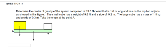QUESTION 3 Determine the center of gravity of the system composed of 19.6 N-board that is 1.0 m long and has on the top two objects as showed in this figure. The small cube has a weight of 9.8 N and a side of 0.2 m. The large cube has a mass of 1.5 kg and a side of 0.3 m. Take the origin at the point A.