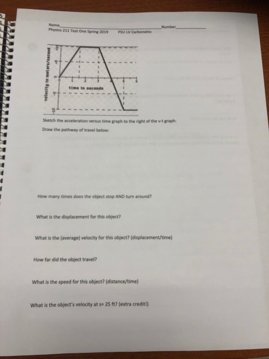 Name Physics 211 Test One Spring 2019 Number PSU LV Carbonetto time in seconds Sketch the acceleration versus time graph to the right of the w-t graph: Draw the pathway of travel below How many times does the object stop AND turn around? What is the displacement for this object? What is the (average) velocity for this object? (displacement/time) How far did the object travel? What is the speed for this object? (distance/time) What is the objects velocity at ss 25 ft? (extra credit!)