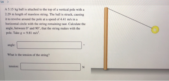 20> A 5.15 kg ball is attached to the top of a vertical pole with a 2.29 m length of massless string. The ball is struck, cau