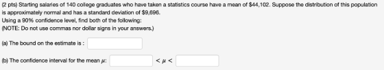 (2 pts) Starting salaries of 140 college graduates who have taken a statistics course have a mean of $44,102. Suppose the dis