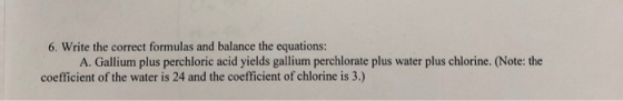 6. Write the correct formulas and balance the equations: A. Gallium plus perchloric acid yields gallium perchlorate plus wate