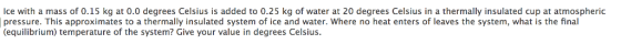 Ice with a mass of 0.15 kg at 0.0 degrees Celsius is added to 0.25 kg of water at 20 degrees Celsius in a thermally insulated cup at atmospheric pressure. This approximates to a thermally insulated system of ice and water. Where no heat enters of leaves the system, what is the final (equilibrium) temperature of the system? Give your value in degrees Celsius.