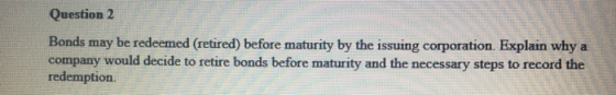 Question 2 Bonds may be redeemed (retired) before maturity by the issuing corporation. Explain why a company would decide to