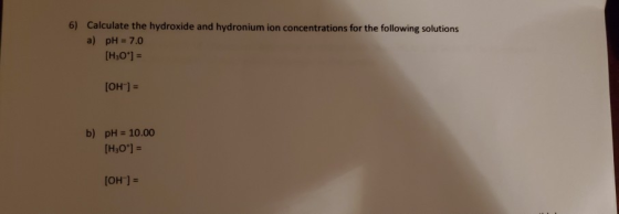6) Calculate the hydroxide and hydronium ion concentrations for the following solutions a) pH = 7.0 [H30*1 = [OH-] = b) pH =