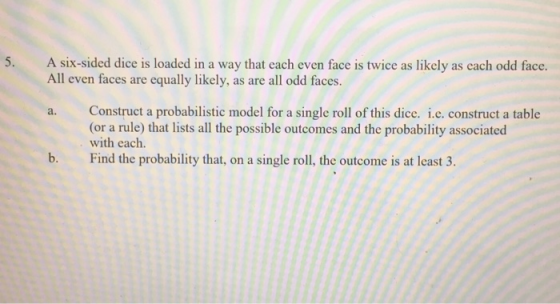 5. A six-sided dice is loaded in a way that each even face is twice as likely as cach odd face. All even faces are equally likely, as are all odd faces. Construct a probabilistic model for a single roll of this dice. i.c. construct a table (or a rule) that lists all the possible outcomes and the probability associated with each. Find the probability that, on a single roll, the outcome is at least 3. a. b.