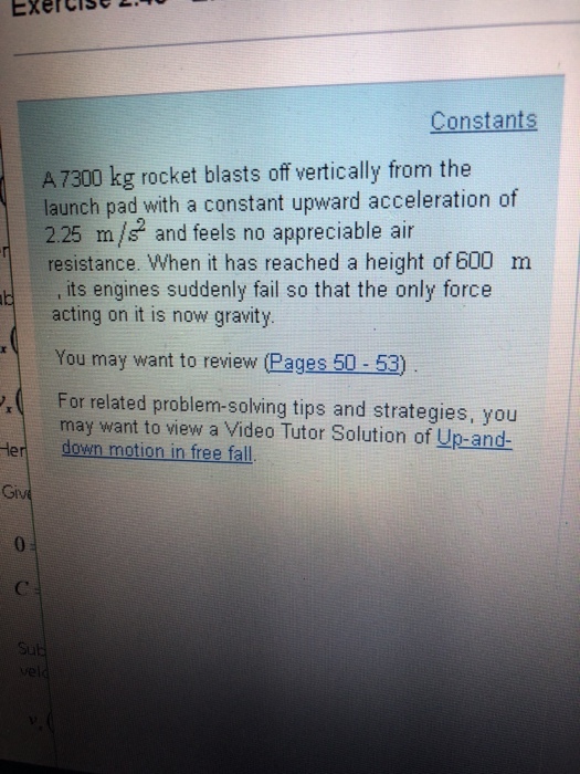 Exercise L.0 Constants A 7300 kg rocket blasts off vertically from the launch pad with a constant upward acceleration of 225 m/ and feels no appreciable air resistance. When it has reached a height of 600 m its engines suddenly fail so that the only force acting on it is now gravity You may want to review (Pages 50-53) For related problem-solving tips and strategies, you may want to view a Video Tutor Solution of Up-and- down motion in free fall Her 0