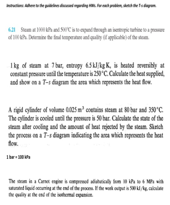 nstructions: Adhere to the guidelines discussed regarding HWs. For each problem, sketch the T-s diagram 6.21 Steam at 1000 kPa and 500C is to expand through an isentropic turbine to a pressure of 100 kPa. Determine the final temperature and quality (if applicable) of the steam. 1 kg of steam at 7bar, entropy 65kJ/kg K, is heated reversibly at constant pressure until the temperature is 250°C. Calculate the heat supplied, and show on a T-s diagram the area which represents the heat flow. A rigid cylinder of volume 0025 m3 contains steam at 80 bar and 350°C. The cylinder is cooled until the pressure is 50 bar. Calculate the state of the steam after cooling and the amount of heat rejected by the steam. Sketch the process on a T-s diagram indicating the area which represents the heat flow. 1 bar 100 kPa The steam in a Carnot engine is compressed adiabatically from 10 kPa to 6 MPa with saturated liquid occurring at the end of the process. If the work output is 500 kJ/kg, calculate the quality at the end of the isothermal expansion.