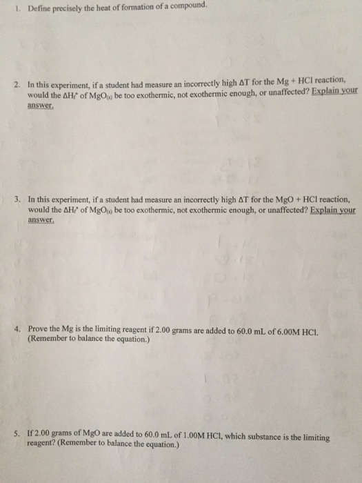 I. Define precisely the heat of formation of a compound. 2. In this experiment, if a student had measure an incorrectly high ?? for the Mg + HCl reaction, would the ??/ of MgO() be too exothermic, not exothermic enough, or unaffected? Explain your answer 3. In this experiment, if a student had measure an incorrectly high AT for the MgO +HCl reaction, would the answer AHf of MgOs) be too exothermic, not exothermic enough, or unaffected? Explain your 4. Prove the Mg is the limiting reagent if 2.00 grams are added to 60.0 mL of 6.00M HCI. (Remember to balance the equation.) 5. If 2.00 grams of MgO are added to 60.0 mL of 1.00M HCI, which substance is the limiting reagent? (Remember to balance the equation.)