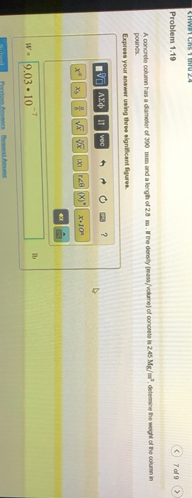 く) 7of9 />) Problem 1.19 A concrete column has a diameter of 390 mm and a lenglh of 2.8 m. pounds. the density (mass/volume) of concrete is 2.45 Mg/m3, detemine the weight of the colurmn in Express your answer using three significant figures x.10 ex lb W 9.03 10