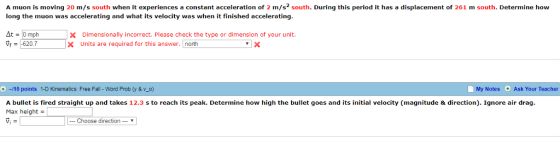 A muon is moving 20 m/s south when it experiences a constant acceleration of 2 m/s2 south. During this period it has a displacement of 261 m south. Determine how long the muon was accelerating and what its velocity was when it finished accelerating At mph X Dimensionally incorrect. Please check the type or dimension of your unit. x Units are required for this answer. north 620.7 +-10 points 1-D Kinematics: Free Fall - Word Prob (y & v_o) My Notes Ask Your Teacher A bullet is fired straight up and takes 12.3 s to reach its peak. Determine how high the bullet goes and its initial velocity (magnitude & direction). Ignore air drag. Max height - 1, … Choose direction ▼ |