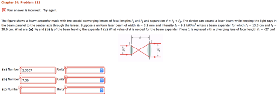 Chapter 34, Problem 111 Your answer is incorrect. Try again. The figure shows a beam expander made with two coaxial converging lenses of focal lengths f and 2 and separation d-2. The device can expand a laser beam while keeping the light rays in the beam parallel to the central axis through the lenses. Suppose a uniform laser beam of width w; = 3.2 mm and intensity I, = 9.2 kW/m2 enters a beam expander for which f1 = 13.3 cm and r2 = 30.6 cm. What are (a) W and (b) I of the beam leaving the expander? (c) What value of d is needed for the beam expander if lens 1 is replaced with a diverging lens of focal length fi--27cm? W, (a) NumberT 2.3007 (b) Number 7.36 (c)Number Units Unit Unit