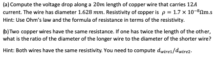 (a) Compute the voltage drop along a 20m length of copper wire that carries 12A current. The wire has diameter 1.628 mm. Resi