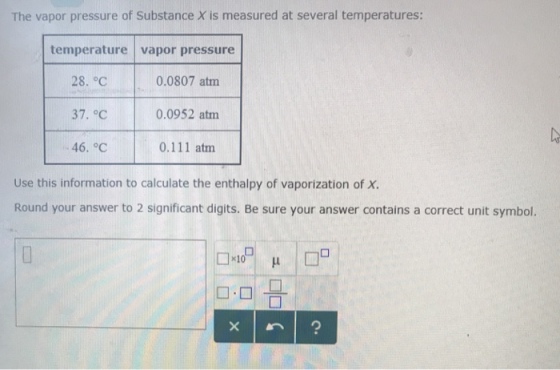 The vapor pressure of Substance X is measured at several temperatures: temperature vapor pressure 0.0807 atm 0.0952 atm 0.111 atm 37. °c 46. °C Use this information to calculate the enthalpy of vaporization of X Round your answer to 2 significant digits. Be sure your answer contains a correct unit symbol. D-미금