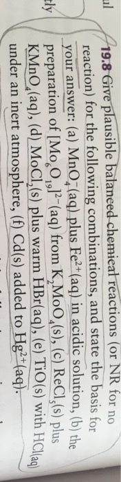 1-19.8 Give plausiblebalaneed-chemieatréactions (or NR for n reaction) for the following combinations, and state the basis for your answer: (a) MnOz(aq) plus Fe+(aq) in acidic solution, (b) the \/ I ly preparation of [Mo,O ,]-(aq) from K,MoO,(s), (c) ReCL,(s) plus KMnO,(aq), (d) MoCL,(s) plus warm HBríag), (e) Tio(s) with HClal under an inert atmosphere. (f) Cd(s) added to Hg2 ag