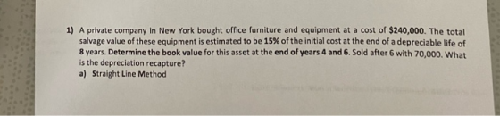 1) A private company in New York bought office furniture and equipment at a cost of $240,000. The total salvage value of thes